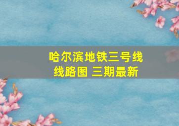 哈尔滨地铁三号线线路图 三期最新